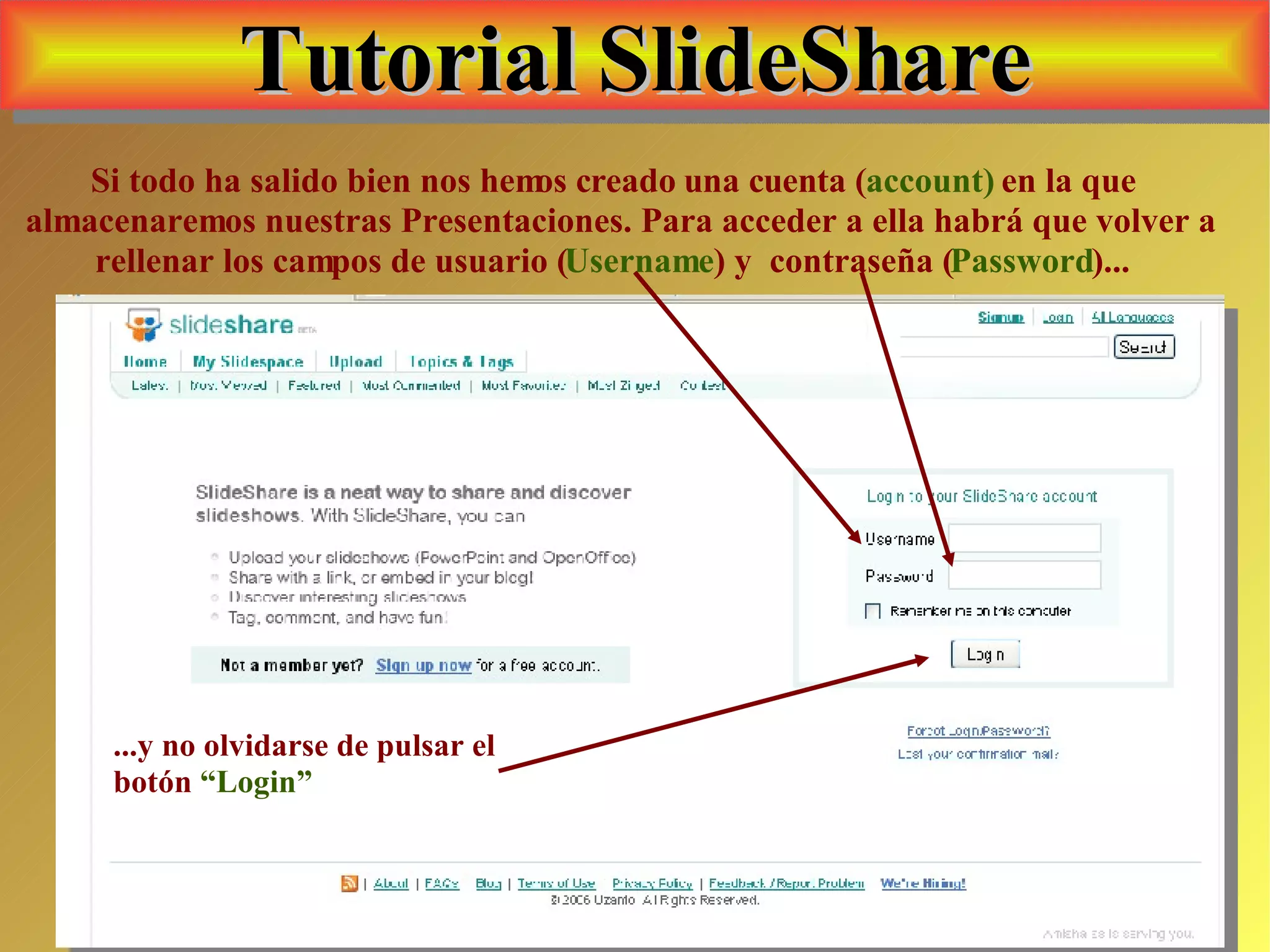 Tutorial SlideShare Si todo ha salido bien nos hemos creado una cuenta ( account)  en la que almacenaremos nuestras Presentaciones. Para acceder a ella habrá que volver a rellenar los campos de usuario ( Username ) y  contraseña ( Password )... ...y no olvidarse de pulsar el botón  “Login” 
