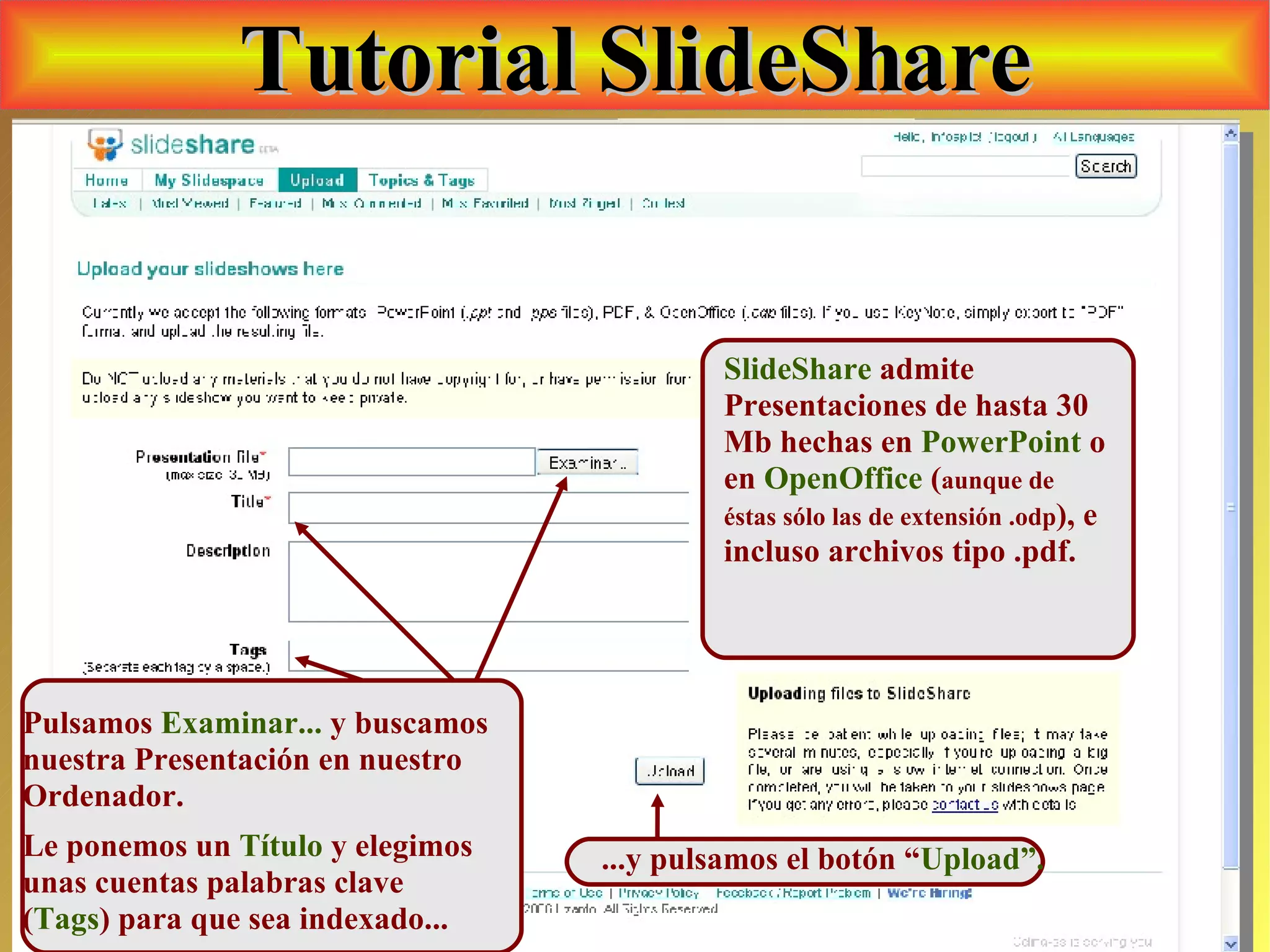 Tutorial SlideShare SlideShare  admite Presentaciones de hasta 30 Mb hechas en  PowerPoint  o en  OpenOffice  ( aunque de éstas sólo las de extensión .odp ), e incluso archivos tipo .pdf. Pulsamos  Examinar...  y buscamos nuestra Presentación en nuestro Ordenador.  Le ponemos un  Título  y elegimos unas cuentas palabras clave ( Tags ) para que sea indexado... ...y pulsamos el botón “ Upload”. 