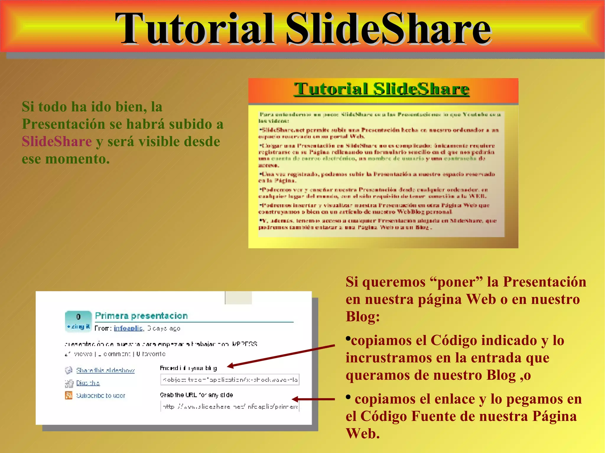 Tutorial SlideShare Si todo ha ido bien, la Presentación se habrá subido a  SlideShare  y será visible desde ese momento. Si queremos “poner” la Presentación en nuestra página Web o en nuestro Blog: copiamos el Código indicado y lo incrustramos en la entrada que queramos de nuestro Blog ,o copiamos el enlace y lo pegamos en el Código Fuente de nuestra Página Web. 