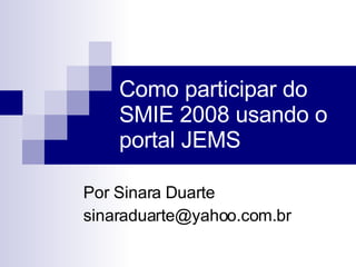 Como participar do SMIE 2008 usando o portal JEMS Por Sinara Duarte sinaraduarte@yahoo.com.br  