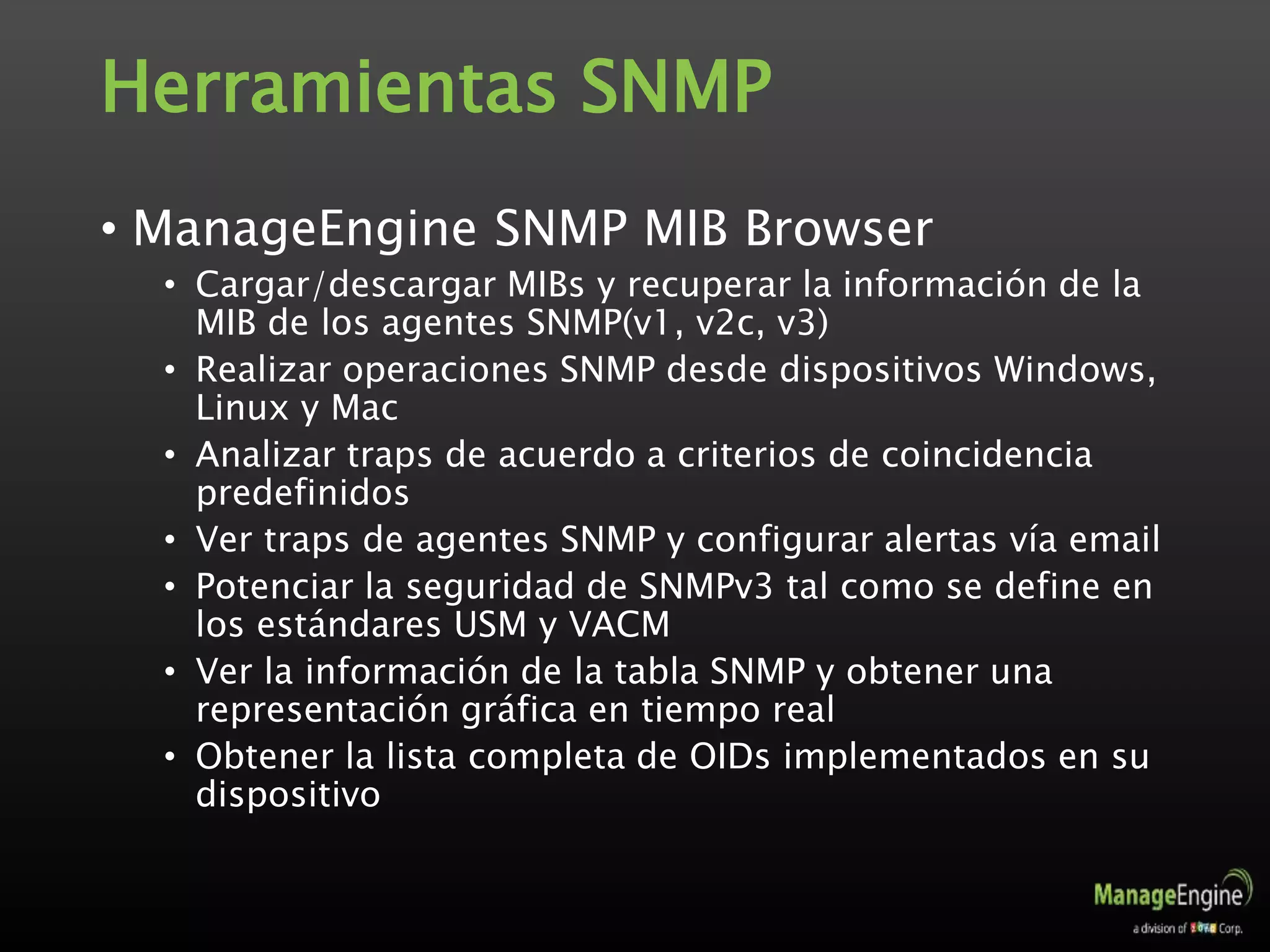 Herramientas SNMP
• ManageEngine SNMP MIB Browser
• Cargar/descargar MIBs y recuperar la información de la
MIB de los agentes SNMP(v1, v2c, v3)
• Realizar operaciones SNMP desde dispositivos Windows,
Linux y Mac
• Analizar traps de acuerdo a criterios de coincidencia
predefinidos
• Ver traps de agentes SNMP y configurar alertas vía email
• Potenciar la seguridad de SNMPv3 tal como se define en
los estándares USM y VACM
• Ver la información de la tabla SNMP y obtener una
representación gráfica en tiempo real
• Obtener la lista completa de OIDs implementados en su
dispositivo
 