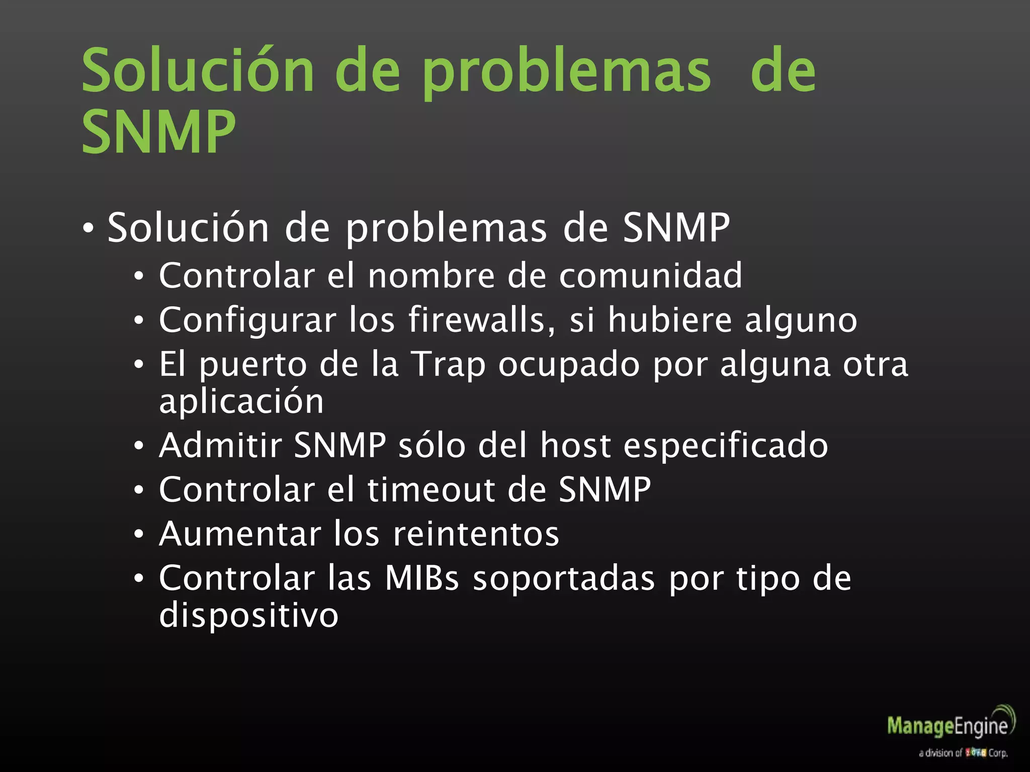 Solución de problemas de
SNMP
• Solución de problemas de SNMP
• Controlar el nombre de comunidad
• Configurar los firewalls, si hubiere alguno
• El puerto de la Trap ocupado por alguna otra
aplicación
• Admitir SNMP sólo del host especificado
• Controlar el timeout de SNMP
• Aumentar los reintentos
• Controlar las MIBs soportadas por tipo de
dispositivo
 