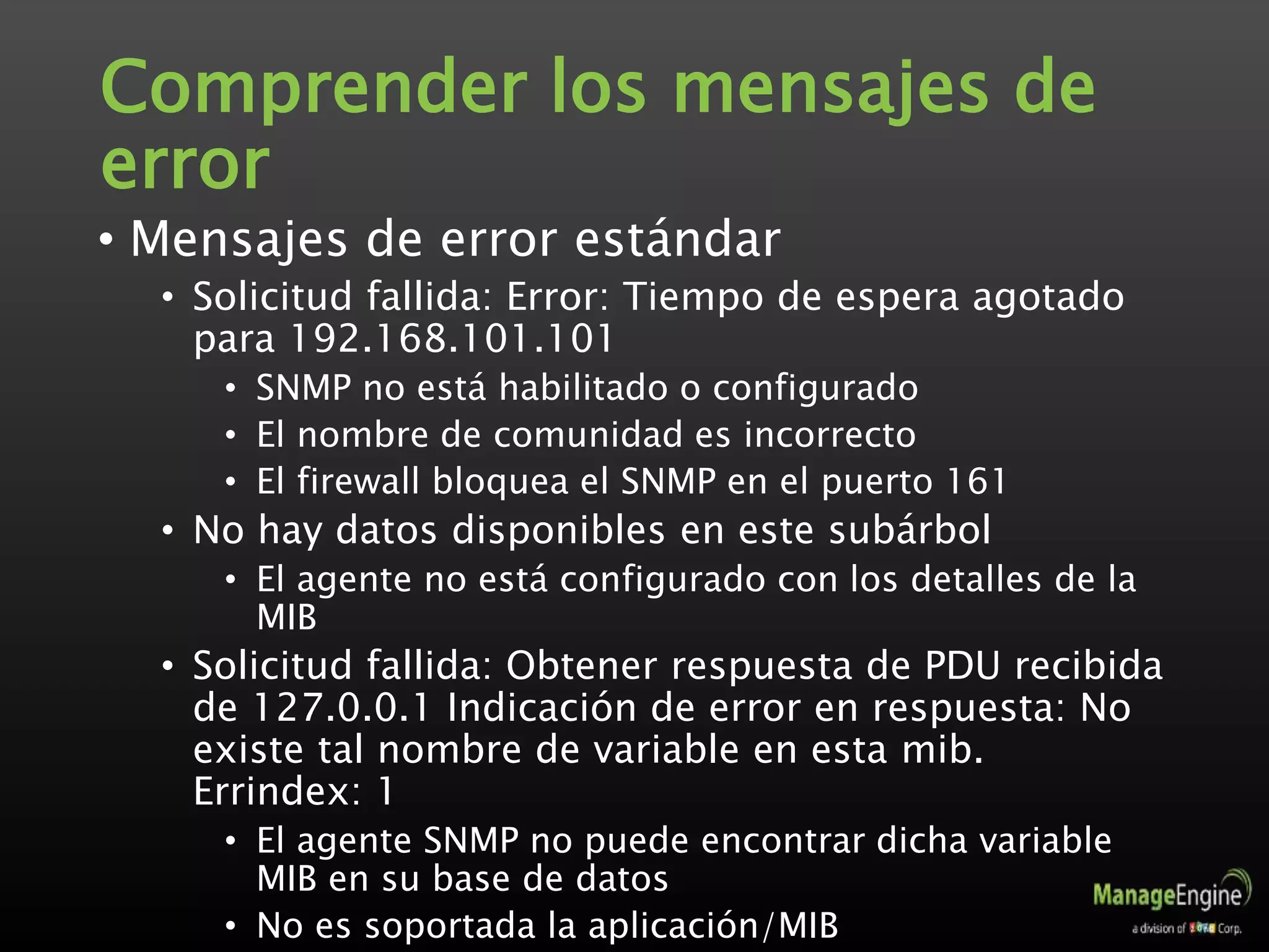 Comprender los mensajes de
error
• Mensajes de error estándar
• Solicitud fallida: Error: Tiempo de espera agotado
para 192.168.101.101
• SNMP no está habilitado o configurado
• El nombre de comunidad es incorrecto
• El firewall bloquea el SNMP en el puerto 161
• No hay datos disponibles en este subárbol
• El agente no está configurado con los detalles de la
MIB
• Solicitud fallida: Obtener respuesta de PDU recibida
de 127.0.0.1 Indicación de error en respuesta: No
existe tal nombre de variable en esta mib.
Errindex: 1
• El agente SNMP no puede encontrar dicha variable
MIB en su base de datos
• No es soportada la aplicación/MIB
 