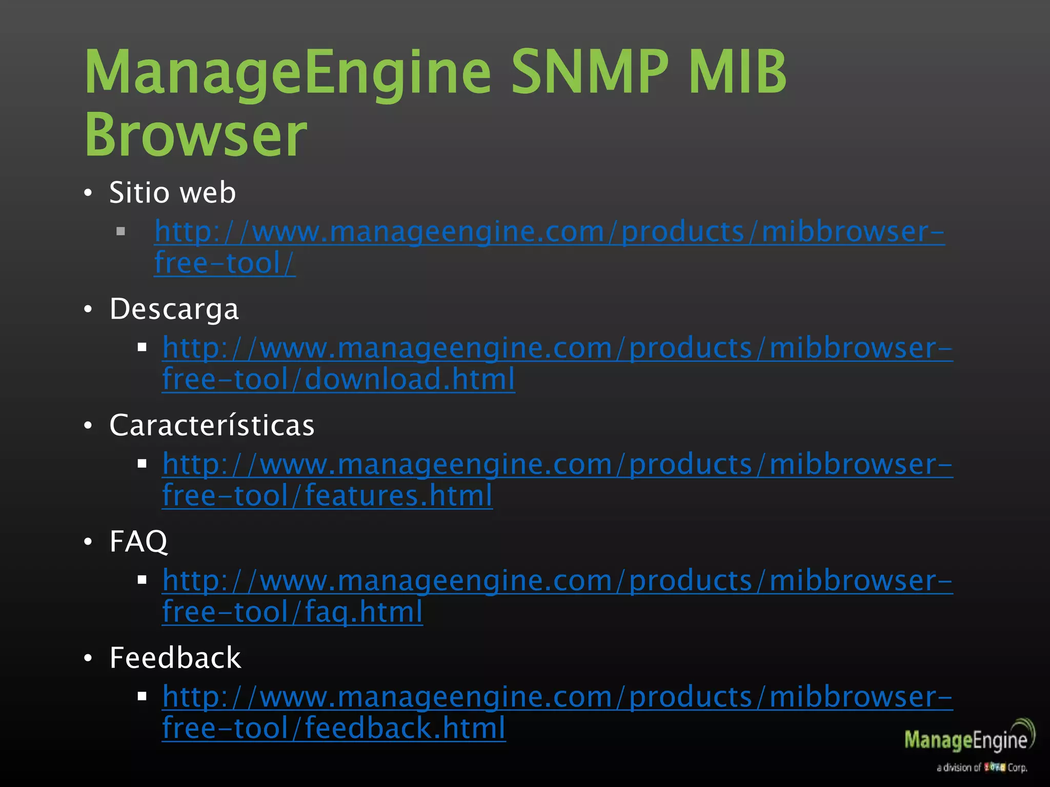 ManageEngine SNMP MIB
Browser
• Sitio web
 http://www.manageengine.com/products/mibbrowser-
free-tool/
• Descarga
 http://www.manageengine.com/products/mibbrowser-
free-tool/download.html
• Características
 http://www.manageengine.com/products/mibbrowser-
free-tool/features.html
• FAQ
 http://www.manageengine.com/products/mibbrowser-
free-tool/faq.html
• Feedback
 http://www.manageengine.com/products/mibbrowser-
free-tool/feedback.html
 