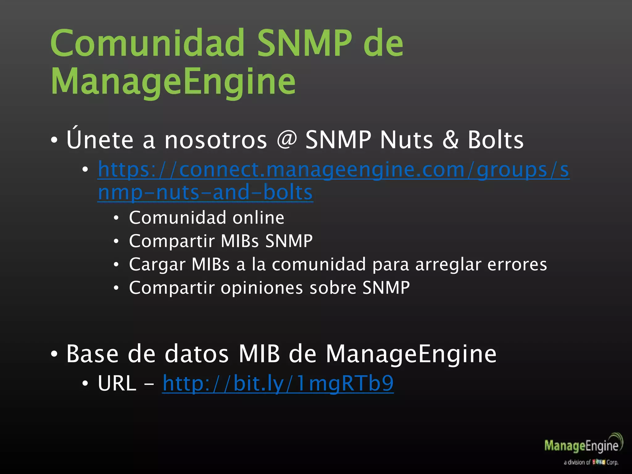 Comunidad SNMP de
ManageEngine
• Únete a nosotros @ SNMP Nuts & Bolts
• https://connect.manageengine.com/groups/s
nmp-nuts-and-bolts
• Comunidad online
• Compartir MIBs SNMP
• Cargar MIBs a la comunidad para arreglar errores
• Compartir opiniones sobre SNMP
• Base de datos MIB de ManageEngine
• URL - http://bit.ly/1mgRTb9
 