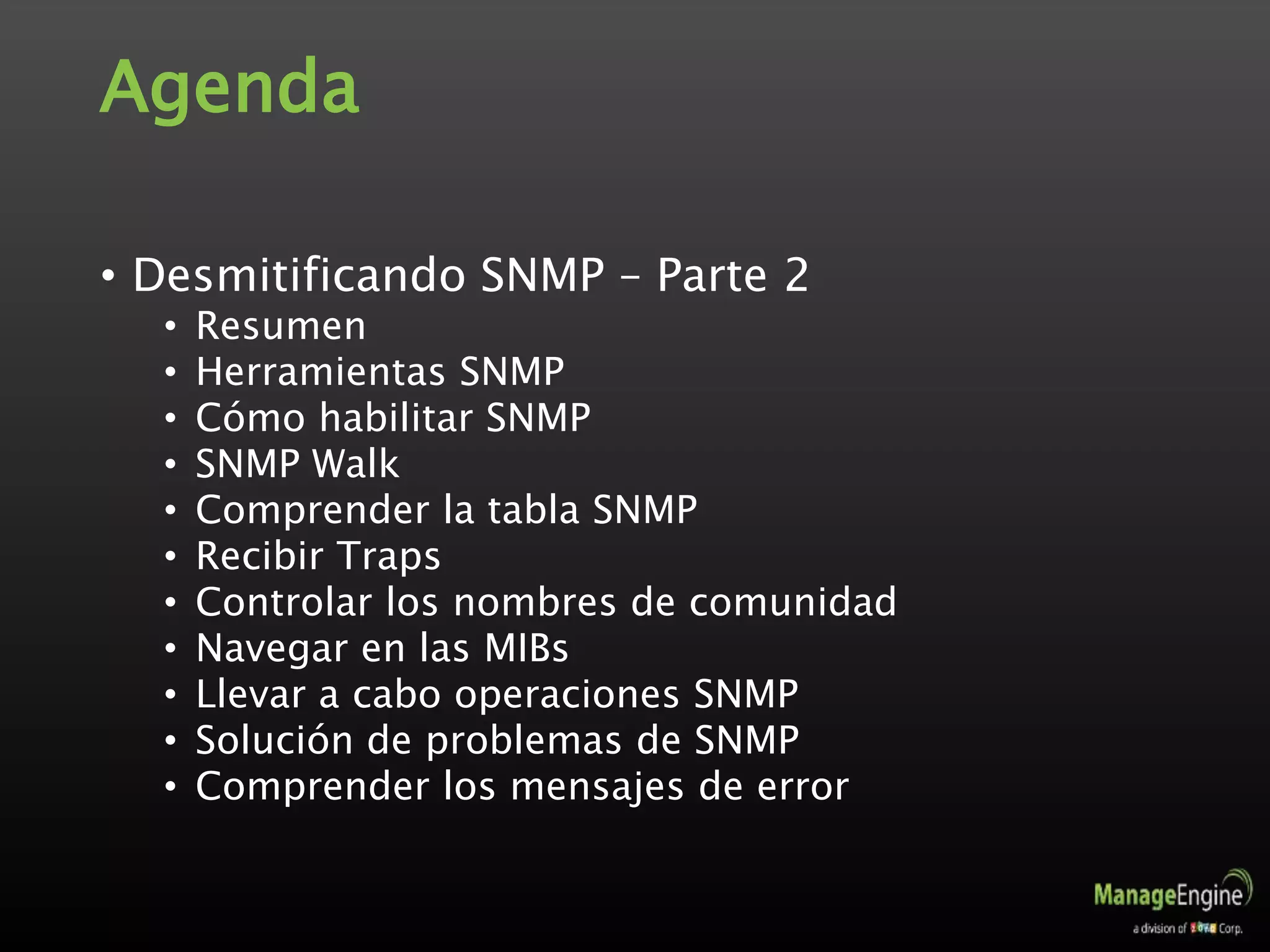 Agenda
• Desmitificando SNMP – Parte 2
• Resumen
• Herramientas SNMP
• Cómo habilitar SNMP
• SNMP Walk
• Comprender la tabla SNMP
• Recibir Traps
• Controlar los nombres de comunidad
• Navegar en las MIBs
• Llevar a cabo operaciones SNMP
• Solución de problemas de SNMP
• Comprender los mensajes de error
 