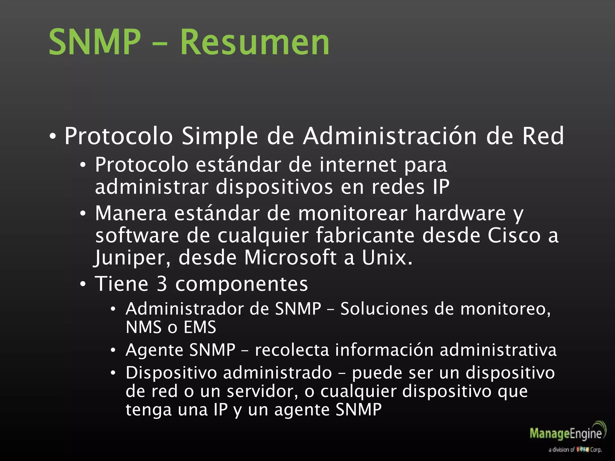 SNMP – Resumen
• Protocolo Simple de Administración de Red
• Protocolo estándar de internet para
administrar dispositivos en redes IP
• Manera estándar de monitorear hardware y
software de cualquier fabricante desde Cisco a
Juniper, desde Microsoft a Unix.
• Tiene 3 componentes
• Administrador de SNMP – Soluciones de monitoreo,
NMS o EMS
• Agente SNMP – recolecta información administrativa
• Dispositivo administrado – puede ser un dispositivo
de red o un servidor, o cualquier dispositivo que
tenga una IP y un agente SNMP
 