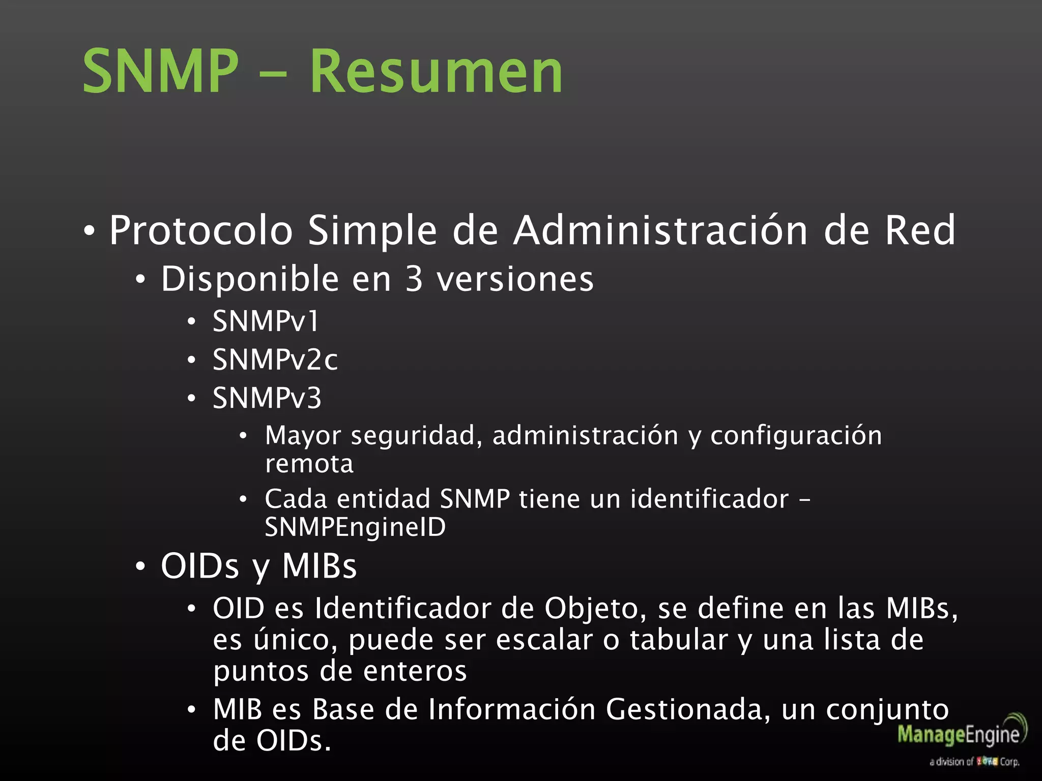SNMP - Resumen
• Protocolo Simple de Administración de Red
• Disponible en 3 versiones
• SNMPv1
• SNMPv2c
• SNMPv3
• Mayor seguridad, administración y configuración
remota
• Cada entidad SNMP tiene un identificador –
SNMPEngineID
• OIDs y MIBs
• OID es Identificador de Objeto, se define en las MIBs,
es único, puede ser escalar o tabular y una lista de
puntos de enteros
• MIB es Base de Información Gestionada, un conjunto
de OIDs.
 
