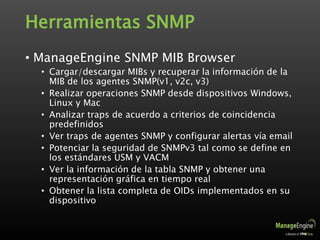 Herramientas SNMP
• ManageEngine SNMP MIB Browser
• Cargar/descargar MIBs y recuperar la información de la
MIB de los agentes SNMP(v1, v2c, v3)
• Realizar operaciones SNMP desde dispositivos Windows,
Linux y Mac
• Analizar traps de acuerdo a criterios de coincidencia
predefinidos
• Ver traps de agentes SNMP y configurar alertas vía email
• Potenciar la seguridad de SNMPv3 tal como se define en
los estándares USM y VACM
• Ver la información de la tabla SNMP y obtener una
representación gráfica en tiempo real
• Obtener la lista completa de OIDs implementados en su
dispositivo
 