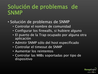 Solución de problemas de
SNMP
• Solución de problemas de SNMP
• Controlar el nombre de comunidad
• Configurar los firewalls, si hubiere alguno
• El puerto de la Trap ocupado por alguna otra
aplicación
• Admitir SNMP sólo del host especificado
• Controlar el timeout de SNMP
• Aumentar los reintentos
• Controlar las MIBs soportadas por tipo de
dispositivo
 