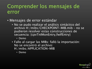 Comprender los mensajes de
error
• Mensajes de error estándar
• No se pudo realizar el análisis sintáctico del
archivo H:/mibs/CHECKPOINT-MIB.mib – no se
pudieron resolver estas construcciones de
secuencia: {cpvTnIMonEntry,fwIfEntry}
• Demo
• Fallo al cargar las MIBs: falló la importación:
No se encontró el archivo:
H:/mibs/APPLICATION-MIB
• Demo
 