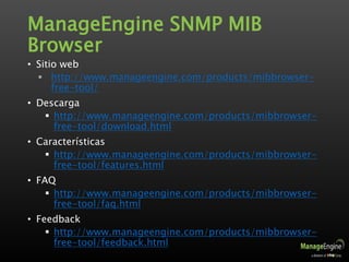 ManageEngine SNMP MIB
Browser
• Sitio web
 http://www.manageengine.com/products/mibbrowser-
free-tool/
• Descarga
 http://www.manageengine.com/products/mibbrowser-
free-tool/download.html
• Características
 http://www.manageengine.com/products/mibbrowser-
free-tool/features.html
• FAQ
 http://www.manageengine.com/products/mibbrowser-
free-tool/faq.html
• Feedback
 http://www.manageengine.com/products/mibbrowser-
free-tool/feedback.html
 