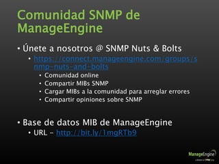 Comunidad SNMP de
ManageEngine
• Únete a nosotros @ SNMP Nuts & Bolts
• https://connect.manageengine.com/groups/s
nmp-nuts-and-bolts
• Comunidad online
• Compartir MIBs SNMP
• Cargar MIBs a la comunidad para arreglar errores
• Compartir opiniones sobre SNMP
• Base de datos MIB de ManageEngine
• URL - http://bit.ly/1mgRTb9
 