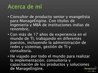 Acerca de mí
• Consultor de producto senior y evangelista
para ManageEngine. Con títulos de
Ingeniería y MBA de instituciones indias de
renombre,
• Con más de 17 años de experiencia en el
mundo de TI, trabajando en diferentes
puestos, incluyendo la administración de
redes y sistemas, gestión de TI y
consultoría.
• He viajado por todo el mundo para realizar
la implementación, consultoría y
capacitación de los productos y soluciones
de ManageEngine.
 