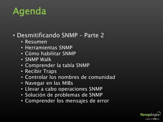 Agenda
• Desmitificando SNMP – Parte 2
• Resumen
• Herramientas SNMP
• Cómo habilitar SNMP
• SNMP Walk
• Comprender la tabla SNMP
• Recibir Traps
• Controlar los nombres de comunidad
• Navegar en las MIBs
• Llevar a cabo operaciones SNMP
• Solución de problemas de SNMP
• Comprender los mensajes de error
 