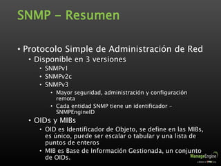SNMP - Resumen
• Protocolo Simple de Administración de Red
• Disponible en 3 versiones
• SNMPv1
• SNMPv2c
• SNMPv3
• Mayor seguridad, administración y configuración
remota
• Cada entidad SNMP tiene un identificador –
SNMPEngineID
• OIDs y MIBs
• OID es Identificador de Objeto, se define en las MIBs,
es único, puede ser escalar o tabular y una lista de
puntos de enteros
• MIB es Base de Información Gestionada, un conjunto
de OIDs.
 
