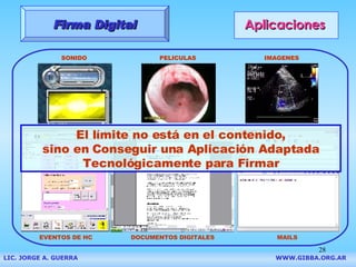 Aplicaciones Firma Digital SONIDO PELICULAS IMAGENES MAILS DOCUMENTOS DIGITALES EVENTOS DE HC El l í mite no est á  en el contenido, sino en Conseguir una Aplicaci ón  Adaptada Tecnológicamente para Firmar LIC. JORGE A. GUERRA     WWW.GIBBA.ORG.AR 