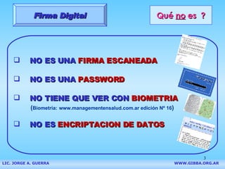 Qué  no  es  ? NO ES UNA  FIRMA ESCANEADA Firma Digital NO ES UNA  PASSWORD NO TIENE QUE VER CON  BIOMETRIA ( Biometría:   www.managementensalud.com.ar edición  Nº 16 ) NO ES  ENCRIPTACION DE DATOS LIC. JORGE A. GUERRA     WWW.GIBBA.ORG.AR                                 