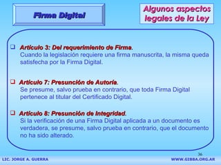 Algunos aspectos legales de la Ley Artículo 3: Del requerimiento de Firma . Cuando la legislación requiere una firma manuscrita, la misma queda satisfecha por la Firma Digital.  Artículo 7: Presunción de Autoría . Se presume, salvo prueba en contrario, que toda Firma Digital pertenece al titular del Certificado Digital. Artículo 8: Presunción de Integridad . Si la verificación de una Firma Digital aplicada a un documento es verdadera, se presume, salvo prueba en contrario, que el documento no ha sido alterado . Firma Digital LIC. JORGE A. GUERRA     WWW.GIBBA.ORG.AR 