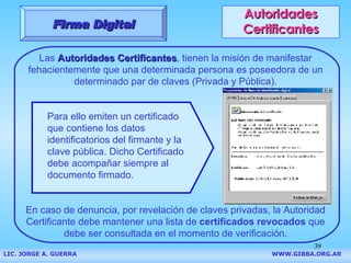 Autoridades Certificantes Las  Autoridades Certificantes , tienen la misión de manifestar fehacientemente que una determinada persona es poseedora de un determinado par de claves (Privada y Pública). En caso de denuncia, por revelación de claves privadas, la Autoridad Certificante debe mantener una lista de  certificados revocados  que debe ser consultada en el momento de verificación. Firma Digital LIC. JORGE A. GUERRA     WWW.GIBBA.ORG.AR Para ello emiten un certificado que contiene los datos identificatorios del firmante y la clave pública. Dicho Certificado debe acompañar siempre al documento firmado. 