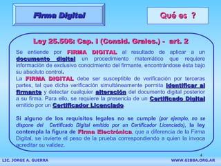 Qué es  ? Ley 25.506: Cap. I (Consid. Grales.) -  art. 2 Se entiende por   FIRMA DIGITAL   al resultado de aplicar a un   documento digital   un procedimiento matemático que requiere información de exclusivo conocimiento del firmante, encontrándose ésta bajo su absoluto control .  La  FIRMA DIGITAL   debe ser susceptible de verificación por terceras partes, tal que dicha verificación simultáneamente permita   identificar al firmante   y detectar cualquier   alteración   del documento digital posterior a su firma.  Para ello, se requiere la presencia de un  Certificado Digital  emitido por un  Certificador Licenciado . Si alguno de los requisitos legales no se cumple  (por ejemplo,   no se dispone   del  Certificado Digital emitido por un Certificador Licenciado) , la ley contempla la figura de   Firma Electrónica , que a diferencia de la Firma Digital, se invierte el peso de la prueba correspondiendo a quien la invoca acreditar su validez. Firma Digital LIC. JORGE A. GUERRA     WWW.GIBBA.ORG.AR 