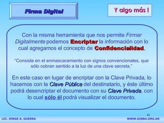 Y algo más ! Con la misma herramienta que nos permite  Firmar Digitalmente  podemos   Encriptar   la información con lo cual agregamos el concepto de   Confidencialidad . “ Consiste en el enmascaramiento  con signos convencionales, que sólo cobran sentido a la luz de una clave secreta .” En este caso en lugar de encriptar con la Clave Privada, lo hacemos con la  Clave Pública  del destinatario, y éste último podrá desencriptar el documento con su  Clave Privada , con lo cual  sólo él  podrá visualizar el documento. Firma Digital LIC. JORGE A. GUERRA     WWW.GIBBA.ORG.AR 