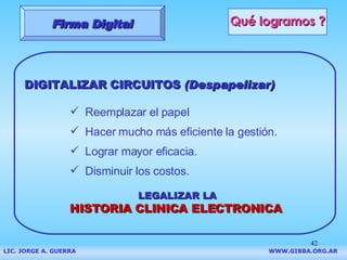 Qué logramos ? DIGITALIZAR CIRCUITOS  (Despapelizar) Reemplazar el papel Hacer mucho más eficiente la gestión. Lograr mayor eficacia. Disminuir los costos. LEGALIZAR LA  HISTORIA CLINICA ELECTRONICA Firma Digital LIC. JORGE A. GUERRA     WWW.GIBBA.ORG.AR 