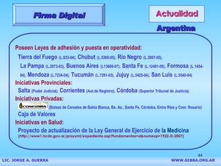 Actualidad Firma Digital Poseen Leyes de adhesión y puesta en operatividad:   Tierra del Fuego   (L.633-04),   Chubut   (L.5366-05),   Río Negro   (L.3997-05),     La Pampa   (L.2073-03),   Buenos Aires   (L13666-07),   Santa Fe   (L.12491-05),   Formosa   (L.1454-   04),   Mendoza  (L.7234-04),   Tucumán   (L.7291-03),   Jujuy   (L.5425-04),   San Luis   (L.5540-04)   Iniciativas Provinciales:  Salta  (Poder Judicial),  Corrientes  (Aut.de Registro),  Córdoba  (Superior Tribunal de Justicia). Iniciativas Privadas: (Bolsas de Cereales de Bahía Blanca, Bs. As., Santa Fe, Córdoba, Entre Ríos y Com. Rosario) Caja de Valores Iniciativas en Salud: Proyecto de actualización de la Ley General de Ejercicio de  la Medicina ( http://www1.hcdn.gov.ar/proyxml/expediente.asp?fundamentos=si&numexp=1922-D-2007 ) Argentina LIC. JORGE A. GUERRA     WWW.GIBBA.ORG.AR 
