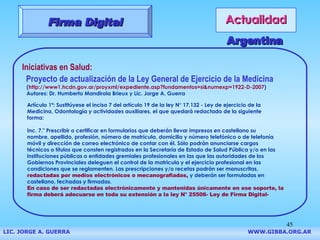 Actualidad Firma Digital Iniciativas en Salud: Proyecto de actualización de la Ley General de Ejercicio de la Medicina ( http://www1.hcdn.gov.ar/proyxml/expediente.asp?fundamentos=si&numexp=1922-D-2007 ) Autores: Dr. Humberto Mandirola Brieux y Lic. Jorge A. Guerra Argentina Artículo 1º: Sustitúyese el inciso 7 del artículo 19 de la ley N° 17.132 - Ley de ejercicio de la  Medicina, Odontología y actividades auxiliares, el que quedará redactado de la siguiente  forma:  Inc. 7." Prescribir o certificar en formularios que deberán llevar impresos en castellano su  nombre, apellido, profesión, número de matrícula, domicilio y número telefónico o de telefonía  móvil y dirección de correo electrónico de contar con él. Sólo podrán anunciarse cargos  técnicos o títulos que consten registrados en la Secretaría de Estado de Salud Pública y/o en las  instituciones públicas o entidades gremiales profesionales en las que las autoridades de los  Gobiernos Provinciales deleguen el control de la matricula y el ejercicio profesional en las  condiciones que se reglamenten.   Las prescripciones y/o recetas podrán ser manuscritas,   redactadas por medios electrónicos o mecanografiadas,  y deberán ser formuladas en  castellano, fechadas y firmadas.  En caso de ser redactadas electrónicamente y mantenidas únicamente en ese soporte, la firma deberá adecuarse en toda su extensión a la ley N° 25506- Ley de Firma Digital-   LIC. JORGE A. GUERRA     WWW.GIBBA.ORG.AR 