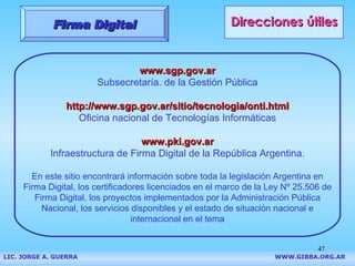 Direcciones útiles www.sgp.gov.ar Subsecretaría. de la Gestión Pública http://www.sgp.gov.ar/sitio/tecnologia/onti.html Oficina nacional de Tecnologías Informáticas www.pki.gov.ar Infraestructura de Firma Digital de la República Argentina . En este sitio encontrará información sobre toda la legislación Argentina en Firma Digital, los certificadores licenciados en el marco de la Ley Nº 25.506 de Firma Digital, los proyectos implementados por la Administración Pública Nacional, los servicios disponibles y el estado de situación nacional e internacional en el tema Firma Digital LIC. JORGE A. GUERRA     WWW.GIBBA.ORG.AR 