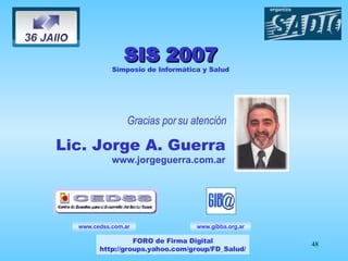Gracias por su atención Lic. Jorge A. Guerra www.jorgeguerra.com.ar www.gibba.org.ar SIS 2007 Simposio de Informática y Salud FORO de Firma Digital http://groups.yahoo.com/group/FD_Salud/ www.cedss.com.ar 