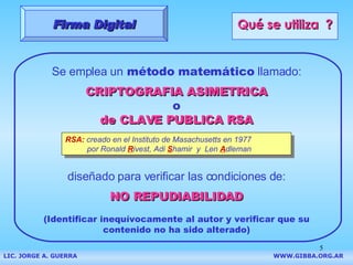 Qué se utiliza  ? Se emplea un  método matemático  llamado: CRIPTOGRAFIA ASIMETRICA o de CLAVE PUBLICA RSA diseñado para verificar las condiciones de: NO REPUDIABILIDAD (Identificar inequívocamente al autor y verificar que su contenido no ha sido alterado) RSA:  creado en el Instituto de Masachusetts en 1977  por Ronald  R ivest, Adi  S hamir   y   Len  A dleman Firma Digital LIC. JORGE A. GUERRA     WWW.GIBBA.ORG.AR 