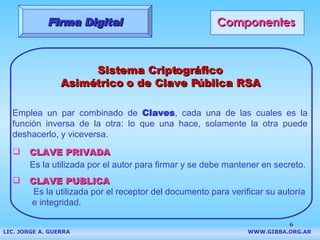 Componentes Sistema Criptográfico Asimétrico o de Clave Pública RSA Emplea un par combinado de  Claves , cada una de las cuales es la función inversa de la otra: lo que una hace, solamente la otra puede deshacerlo, y viceversa. CLAVE PRIVADA Es la utilizada por el autor para firmar y se debe mantener en secreto. CLAVE PUBLICA Es la utilizada por el receptor del documento para verificar su autoría e integridad. Firma Digital LIC. JORGE A. GUERRA     WWW.GIBBA.ORG.AR 