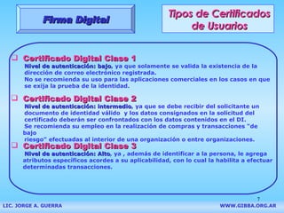 Tipos de Certificados de Usuarios Certificado Digital Clase 1 N ivel de autenticación : bajo ,   ya que   solamente  se valida  la   existencia de la dirección de correo electrónico registrada . No se recomienda su uso para las aplicaciones comerciales en los casos en que se exija la prueba de la identidad. Firma Digital Certificado Digital Clase  2 N ivel de autenticación :  intermedio , ya que   se debe  recibir del solicitante un documento de identidad válido  y l os datos consignados en la solicitud del  certificado deberán ser confrontados con los datos   contenidos en  el   DI. S e recomienda su empleo en la realización de compras y transacciones "de bajo riesgo" efectuadas al interior de una organización o entre organizaciones. Certificado Digital Clase  3 N ivel de autenticación : Alto , ya , además de identificar a la persona,  le agrega atributos específicos acordes a su aplicabilidad , con lo cual la habilita a efectuar determinadas transacciones. LIC. JORGE A. GUERRA     WWW.GIBBA.ORG.AR 
