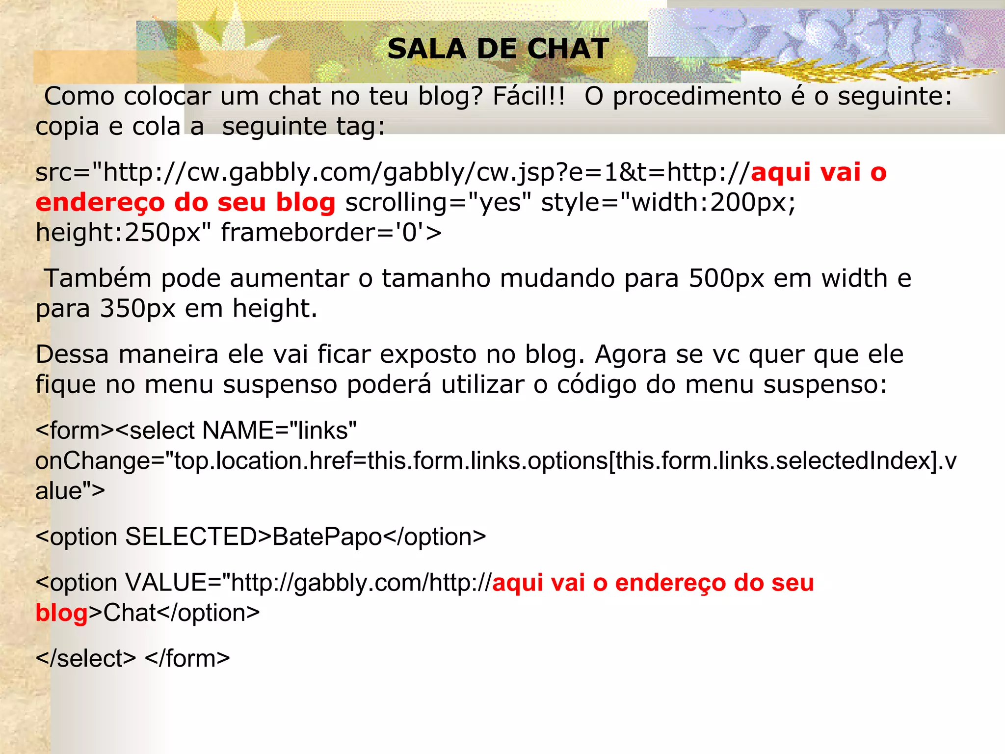 SALA DE CHAT Como colocar um chat no teu blog? Fácil!!  O procedimento é o seguinte: copia e cola a  seguinte tag: src="http://cw.gabbly.com/gabbly/cw.jsp?e=1&t=http:// aqui vai o endereço do seu blog  scrolling="yes" style="width:200px; height:250px" frameborder='0'> Também pode aumentar o tamanho mudando para 500px em width e para 350px em height. Dessa maneira ele vai ficar exposto no blog. Agora se vc quer que ele fique no menu suspenso poderá utilizar o código do menu suspenso:  <form><select NAME="links" onChange="top.location.href=this.form.links.options[this.form.links.selectedIndex].value"> <option SELECTED>BatePapo</option> <option VALUE="http://gabbly.com/http:// aqui vai o endereço do seu blog >Chat</option> </select> </form>   