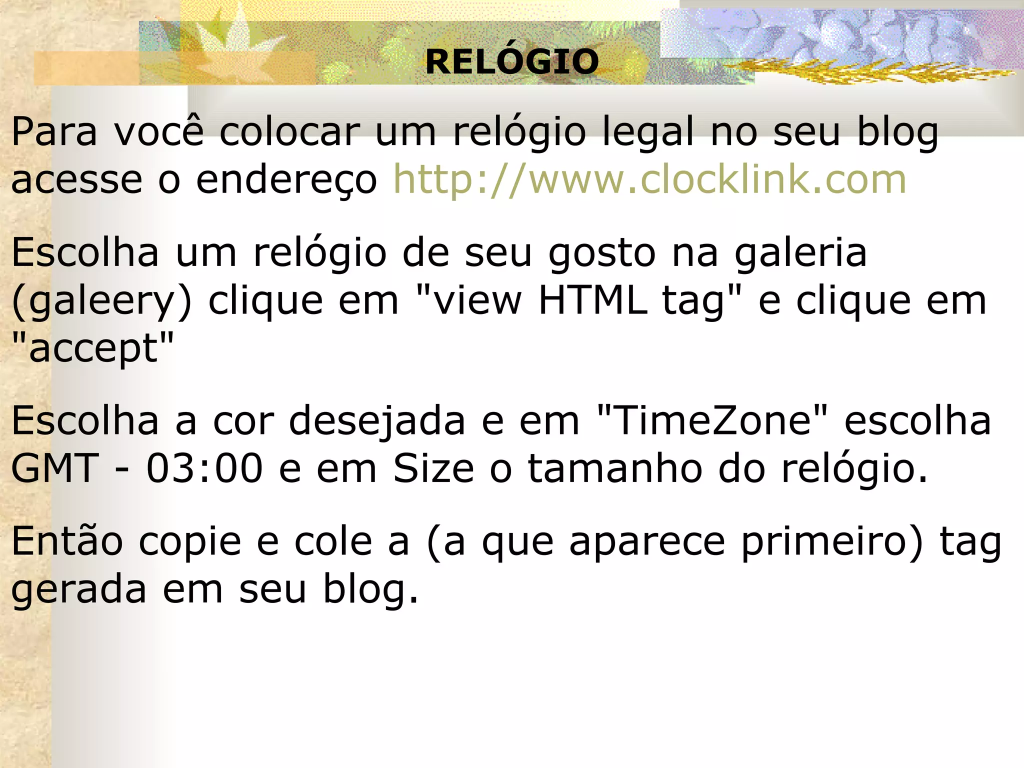 RELÓGIO Para você colocar um relógio legal no seu blog acesse o endereço  http ://www.clocklink.com Escolha um relógio de seu gosto na galeria (galeery) clique em "view HTML tag" e clique em "accept" Escolha a cor desejada e em "TimeZone" escolha GMT - 03:00 e em Size o tamanho do relógio. Então copie e cole a (a que aparece primeiro) tag gerada em seu blog. 