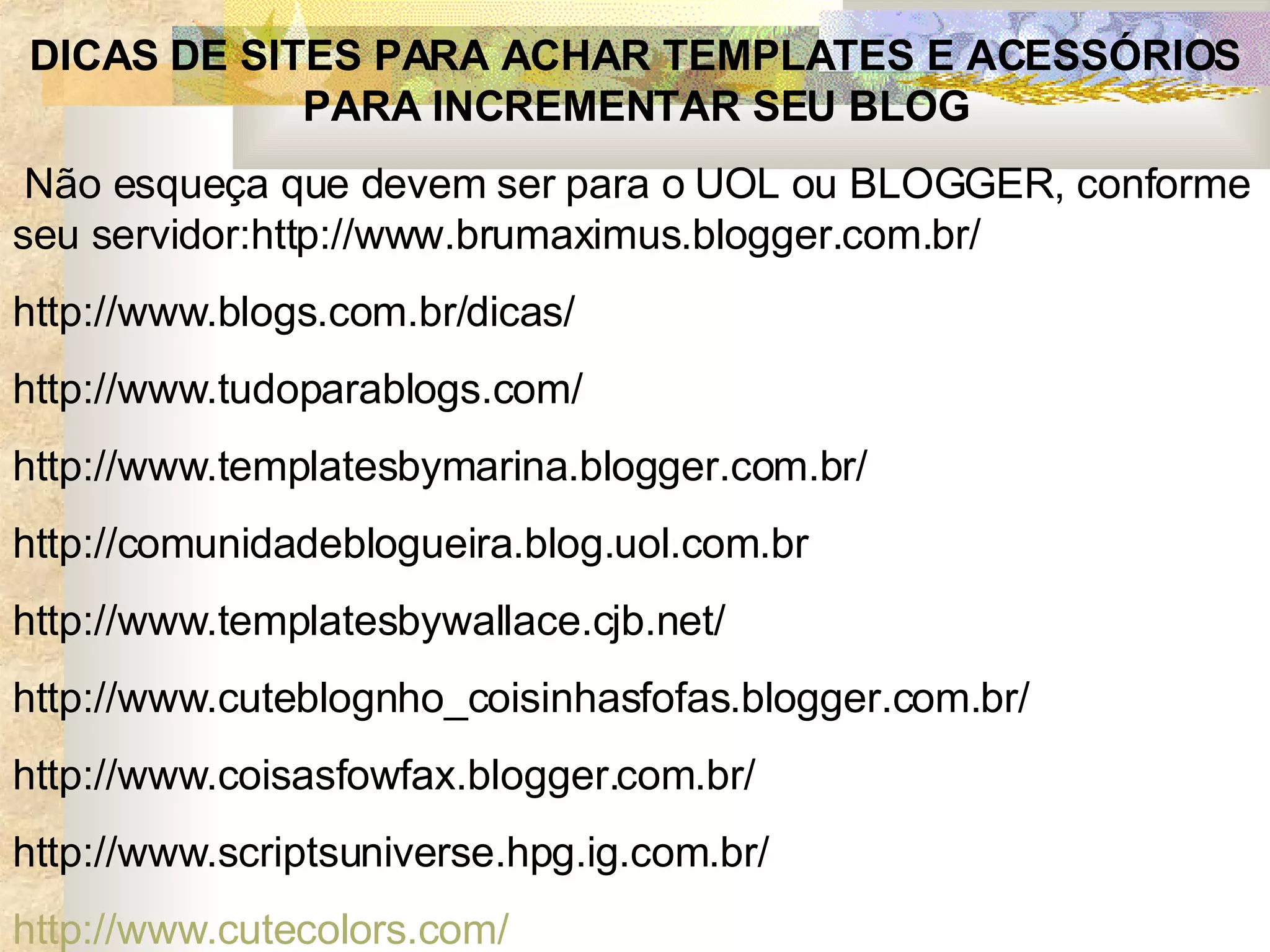 DICAS DE SITES PARA ACHAR TEMPLATES E ACESSÓRIOS PARA INCREMENTAR SEU BLOG   Não esqueça que devem ser para o UOL ou BLOGGER, conforme seu servidor:http://www.brumaximus.blogger.com.br/  http://www.blogs.com.br/dicas/  http://www.tudoparablogs.com/ http://www.templatesbymarina.blogger.com.br/ http://comunidadeblogueira.blog.uol.com.br http://www.templatesbywallace.cjb.net/ http://www.cuteblognho_coisinhasfofas.blogger.com.br/ http://www.coisasfowfax.blogger.com.br/ http://www.scriptsuniverse.hpg.ig.com.br/ http ://www. cutecolors .com/ 