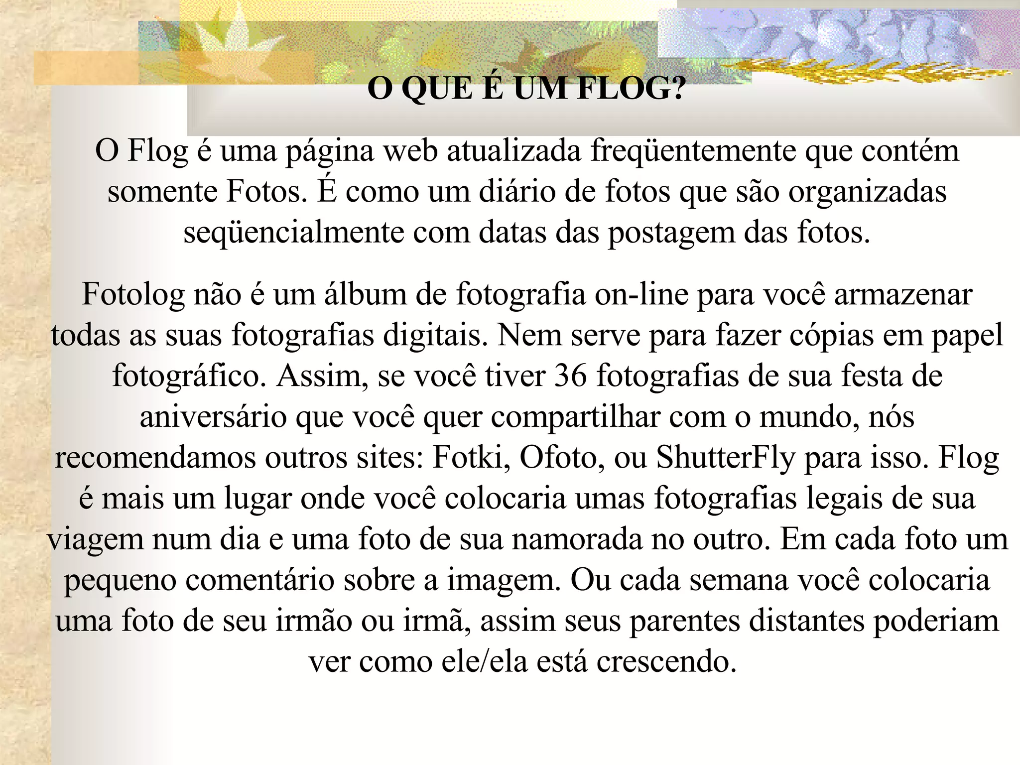 O QUE É UM FLOG? O Flog é uma página web atualizada freqüentemente que contém somente Fotos. É como um diário de fotos que são organizadas seqüencialmente com datas das postagem das fotos. Fotolog não é um álbum de fotografia on-line para você armazenar todas as suas fotografias digitais. Nem serve para fazer cópias em papel fotográfico. Assim, se você tiver 36 fotografias de sua festa de aniversário que você quer compartilhar com o mundo, nós recomendamos outros sites: Fotki, Ofoto, ou ShutterFly para isso. Flog é mais um lugar onde você colocaria umas fotografias legais de sua viagem num dia e uma foto de sua namorada no outro. Em cada foto um pequeno comentário sobre a imagem. Ou cada semana você colocaria uma foto de seu irmão ou irmã, assim seus parentes distantes poderiam ver como ele/ela está crescendo.  