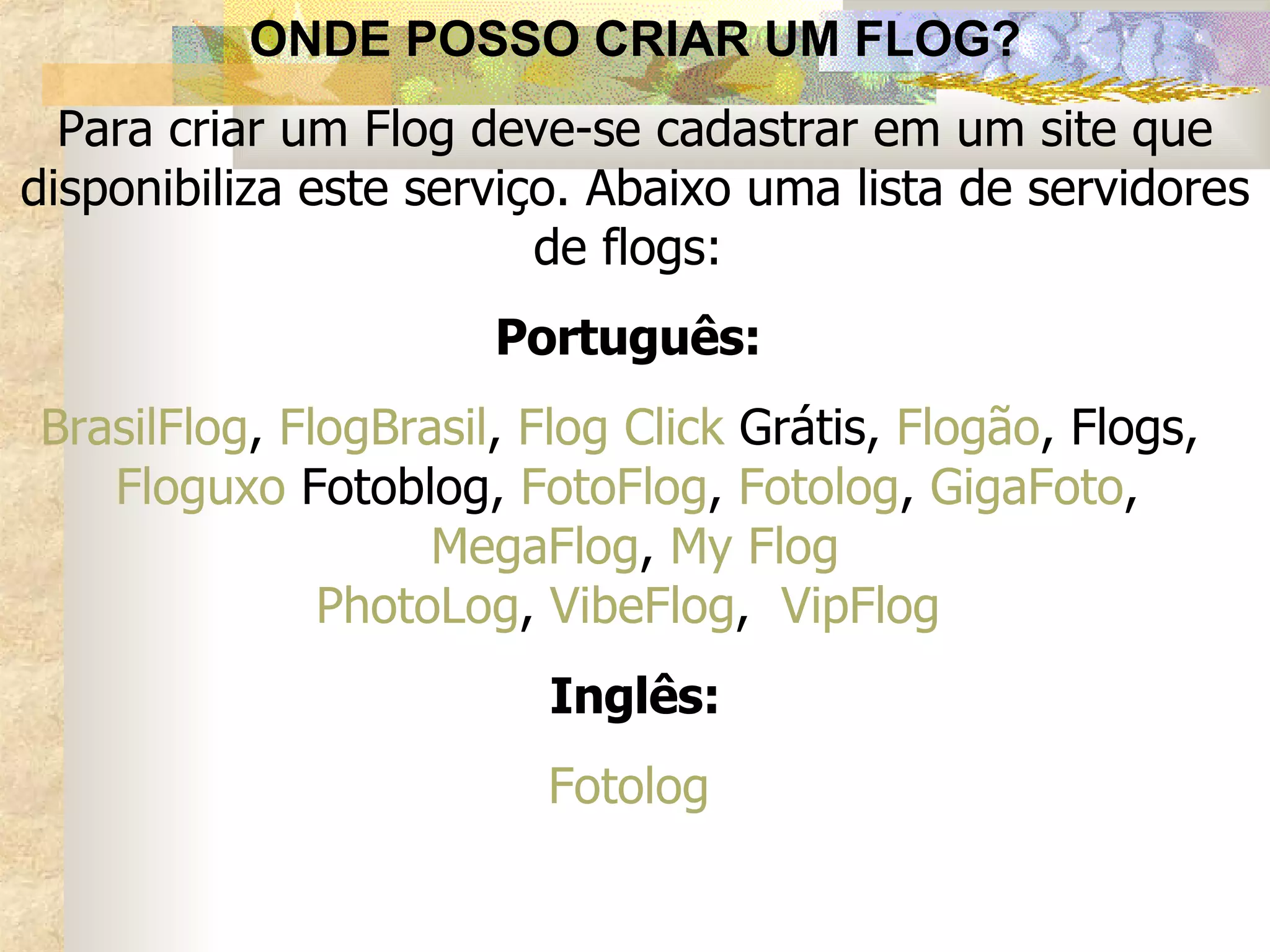 ONDE POSSO CRIAR UM FLOG? Para criar um Flog deve-se cadastrar em um site que disponibiliza este serviço. Abaixo uma lista de servidores de flogs:   Português:   BrasilFlog ,  FlogBrasil ,  Flog Click  Grátis ,  Flogão ,  Flogs ,  Floguxo   Fotoblog ,  FotoFlog ,  Fotolog ,  GigaFoto ,  MegaFlog ,  My Flog PhotoLog ,  VibeFlog ,  VipFlog   Inglês: Fotolog   
