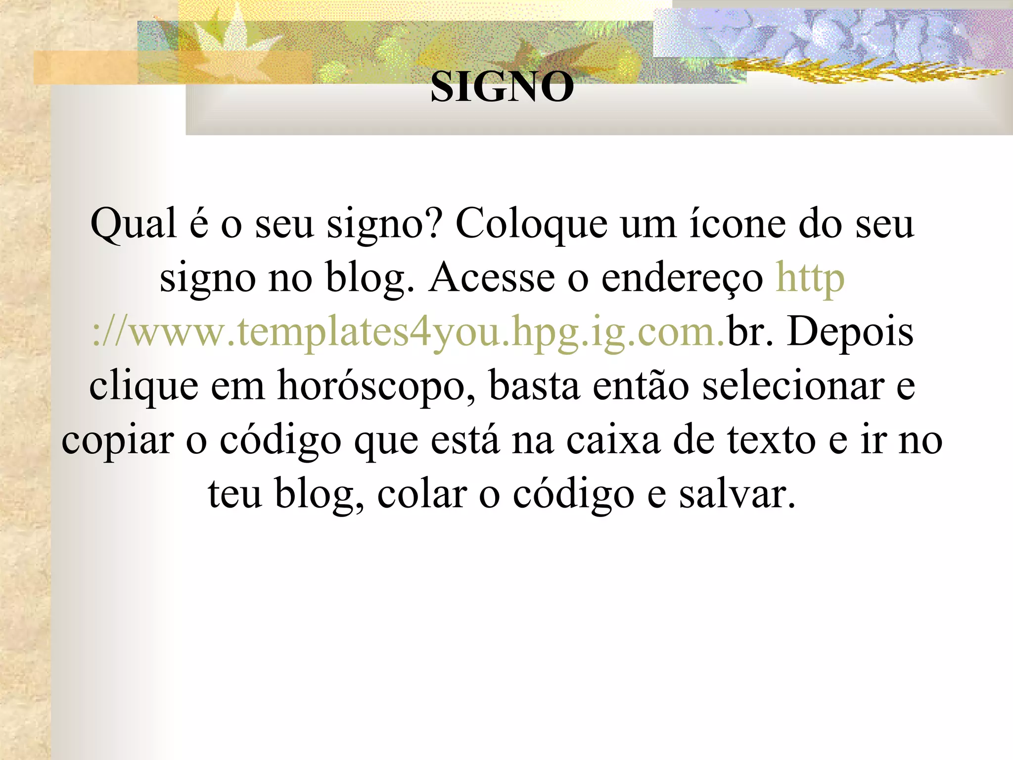 SIGNO Qual é o seu signo? Coloque um ícone do seu signo no blog. Acesse o endereço  http ://www.templates4you. hpg . ig .com. br . Depois clique em horóscopo, basta então selecionar e copiar o código que está na caixa de texto e ir no teu blog, colar o código e salvar. 
