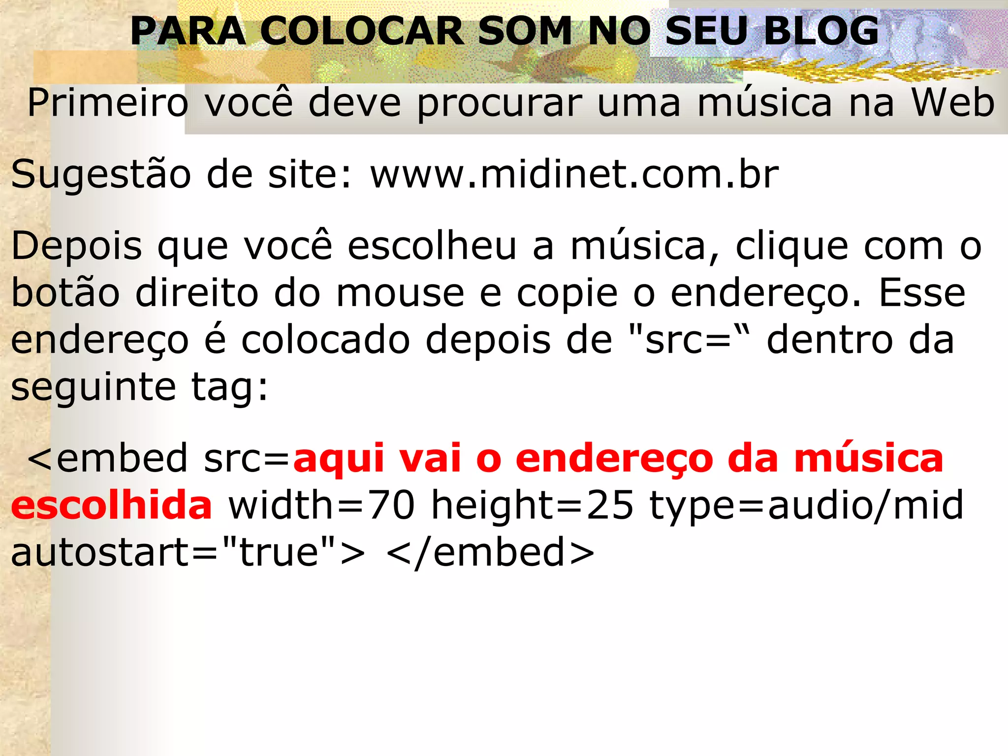 PARA COLOCAR SOM NO SEU BLOG Primeiro você deve procurar uma música na Web  Sugestão de site: www.midinet.com.br Depois que você escolheu a música, clique com o botão direito do mouse e copie o endereço. Esse endereço é colocado depois de "src=“ dentro da seguinte tag:  <embed src= aqui vai o endereço da música escolhida  width=70 height=25 type=audio/mid autostart="true"> </embed> 