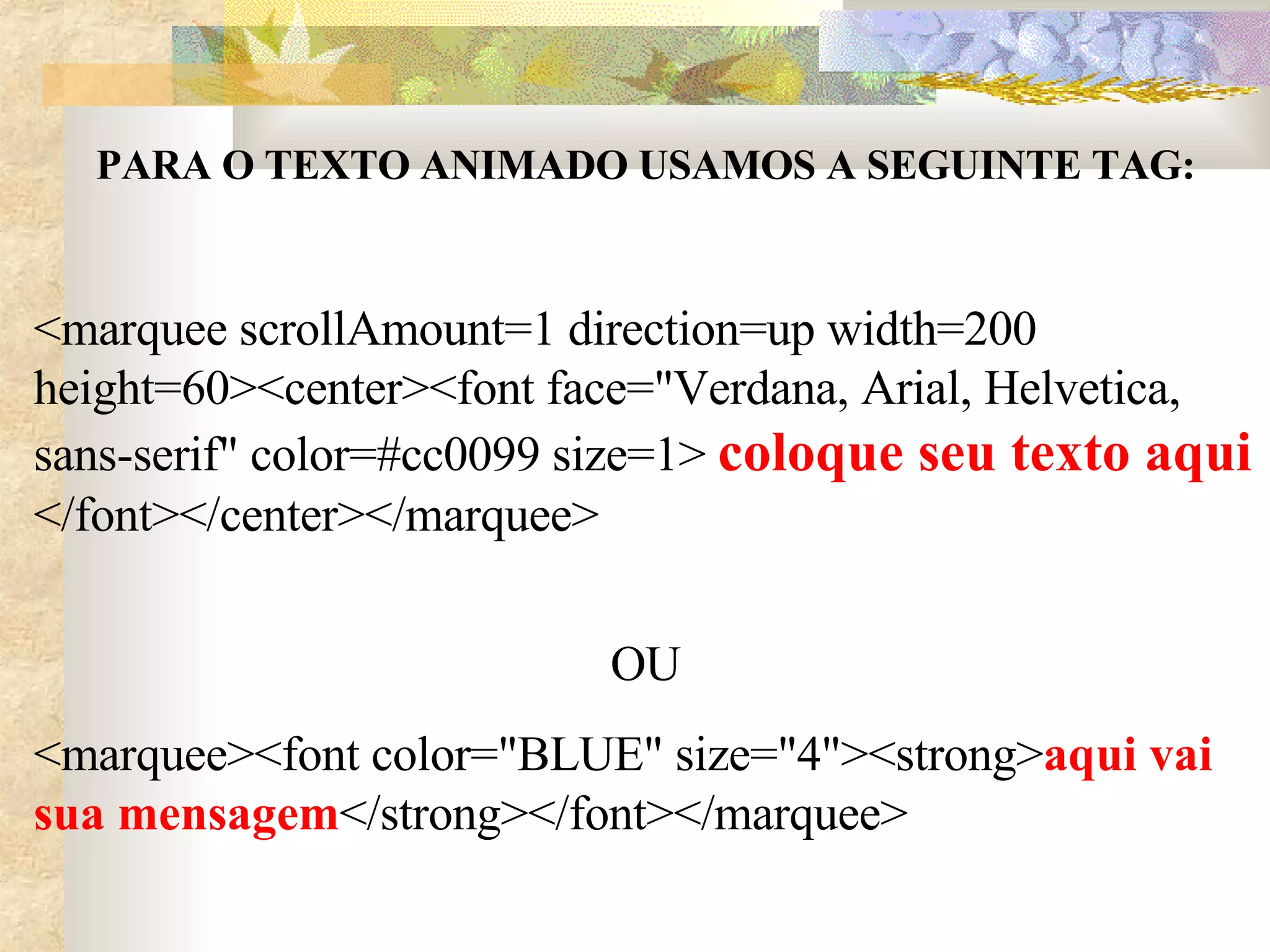 PARA O TEXTO ANIMADO USAMOS A SEGUINTE TAG: <marquee scrollAmount=1 direction=up width=200 height=60><center><font face="Verdana, Arial, Helvetica, sans-serif" color=#cc0099 size=1>  coloque seu texto aqui  </font></center></marquee> OU <marquee><font color="BLUE" size="4"><strong> aqui vai sua mensagem </strong></font></marquee> 