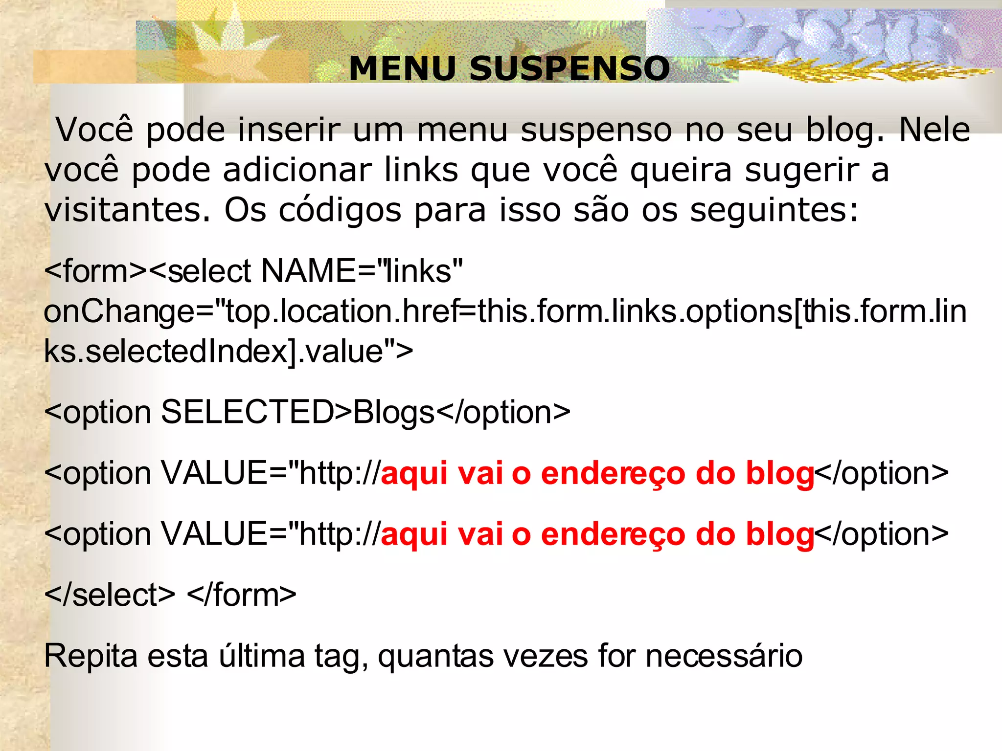MENU SUSPENSO   Você pode inserir um menu suspenso no seu blog. Nele você pode adicionar links que você queira sugerir a visitantes. Os códigos para isso são os seguintes:  <form><select NAME="links" onChange="top.location.href=this.form.links.options[this.form.links.selectedIndex].value"> <option SELECTED>Blogs</option> <option VALUE="http:// aqui vai o endereço do blog </option> <option VALUE="http:// aqui vai o endereço do blog </option> </select> </form> Repita esta última tag, quantas vezes for necessário 