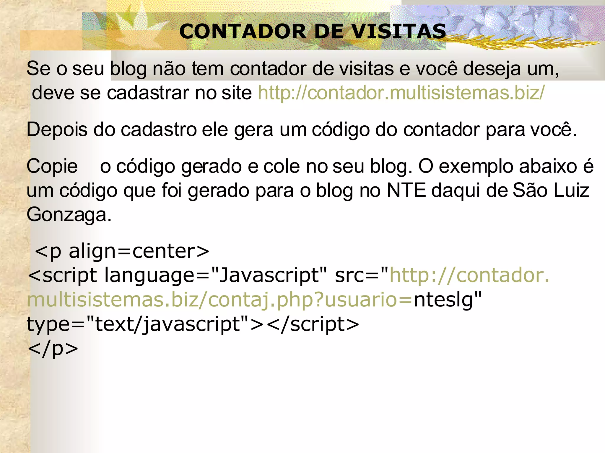 CONTADOR DE VISITAS Se o seu blog não tem contador de visitas e você deseja um,  deve se cadastrar no site  http://contador.multisistemas. biz / Depois do cadastro ele gera um código do contador para você.  Copie  o código gerado e cole no seu blog. O exemplo abaixo é um código que foi gerado para o blog no NTE daqui de São Luiz Gonzaga.   <p align=center> <script language="Javascript" src=" http:// contador . multisistemas .biz/ contaj . php ? usuario = nteslg " type="text/javascript"></script> </p> 