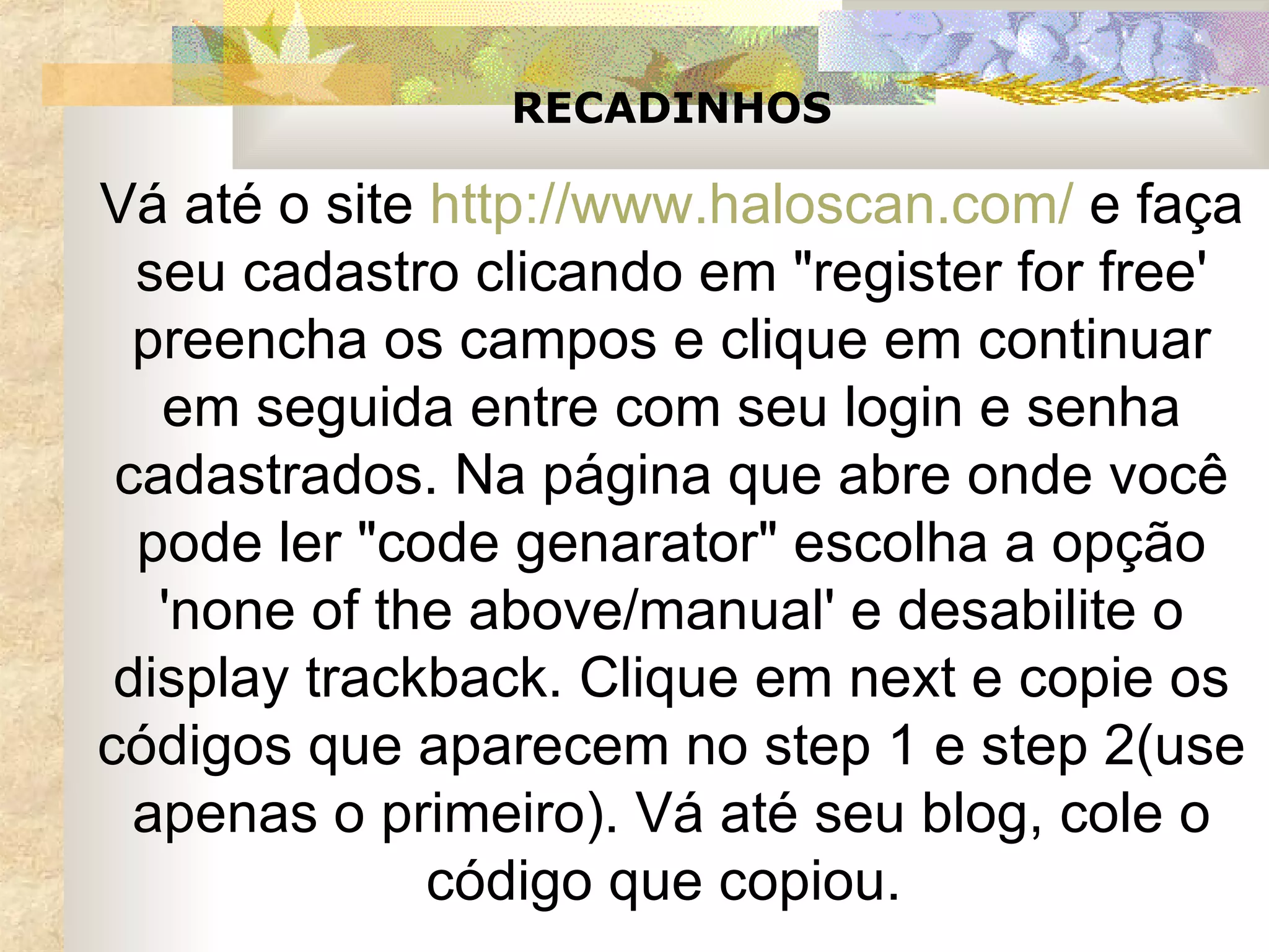 RECADINHOS Vá até o site  http://www.haloscan.com/  e faça seu cadastro clicando em "register for free' preencha os campos e clique em continuar em seguida entre com seu login e senha cadastrados. Na página que abre onde você pode ler "code genarator" escolha a opção 'none of the above/manual' e desabilite o display trackback. Clique em next e copie os códigos que aparecem no step 1 e step 2(use apenas o primeiro). Vá até seu blog, cole o código que copiou.  