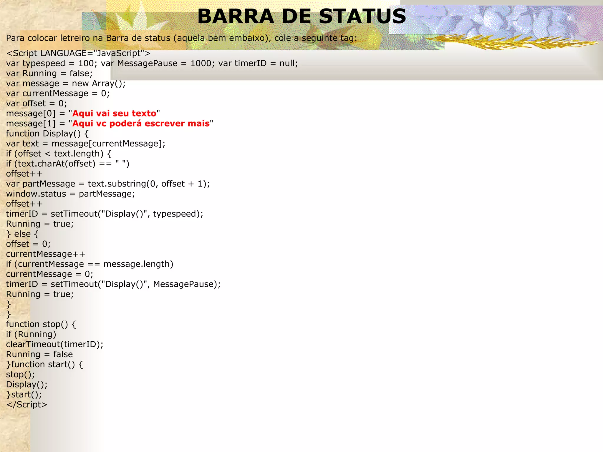 BARRA DE STATUS Para colocar letreiro na Barra de status (aquela bem embaixo), cole a seguinte tag: <Script LANGUAGE="JavaScript"> var typespeed = 100; var MessagePause = 1000; var timerID = null; var Running = false; var message = new Array(); var currentMessage = 0; var offset = 0; message[0] = " Aqui vai seu texto " message[1] = " Aqui vc poderá escrever mais " function Display() { var text = message[currentMessage]; if (offset < text.length) { if (text.charAt(offset) == " ") offset++ var partMessage = text.substring(0, offset + 1); window.status = partMessage; offset++  timerID = setTimeout("Display()", typespeed); Running = true; } else { offset = 0; currentMessage++ if (currentMessage == message.length) currentMessage = 0; timerID = setTimeout("Display()", MessagePause); Running = true; } } function stop() { if (Running) clearTimeout(timerID); Running = false }function start() { stop(); Display(); }start();  </Script> 