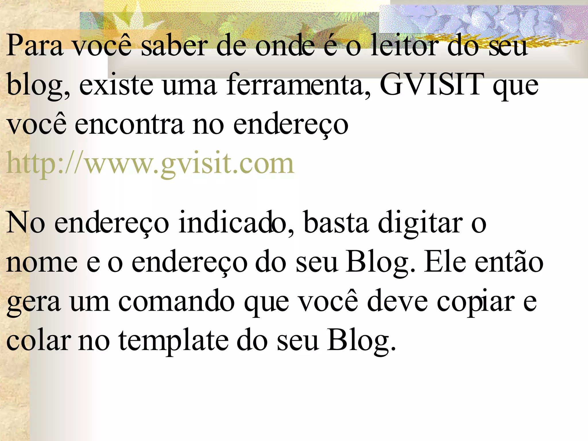 Para você saber de onde é o leitor do seu blog, existe uma ferramenta, GVISIT que você encontra no endereço  http://www.gvisit.com   No endereço indicado, basta digitar o nome e o endereço do seu Blog. Ele então gera um comando que você deve copiar e colar no template do seu Blog.  