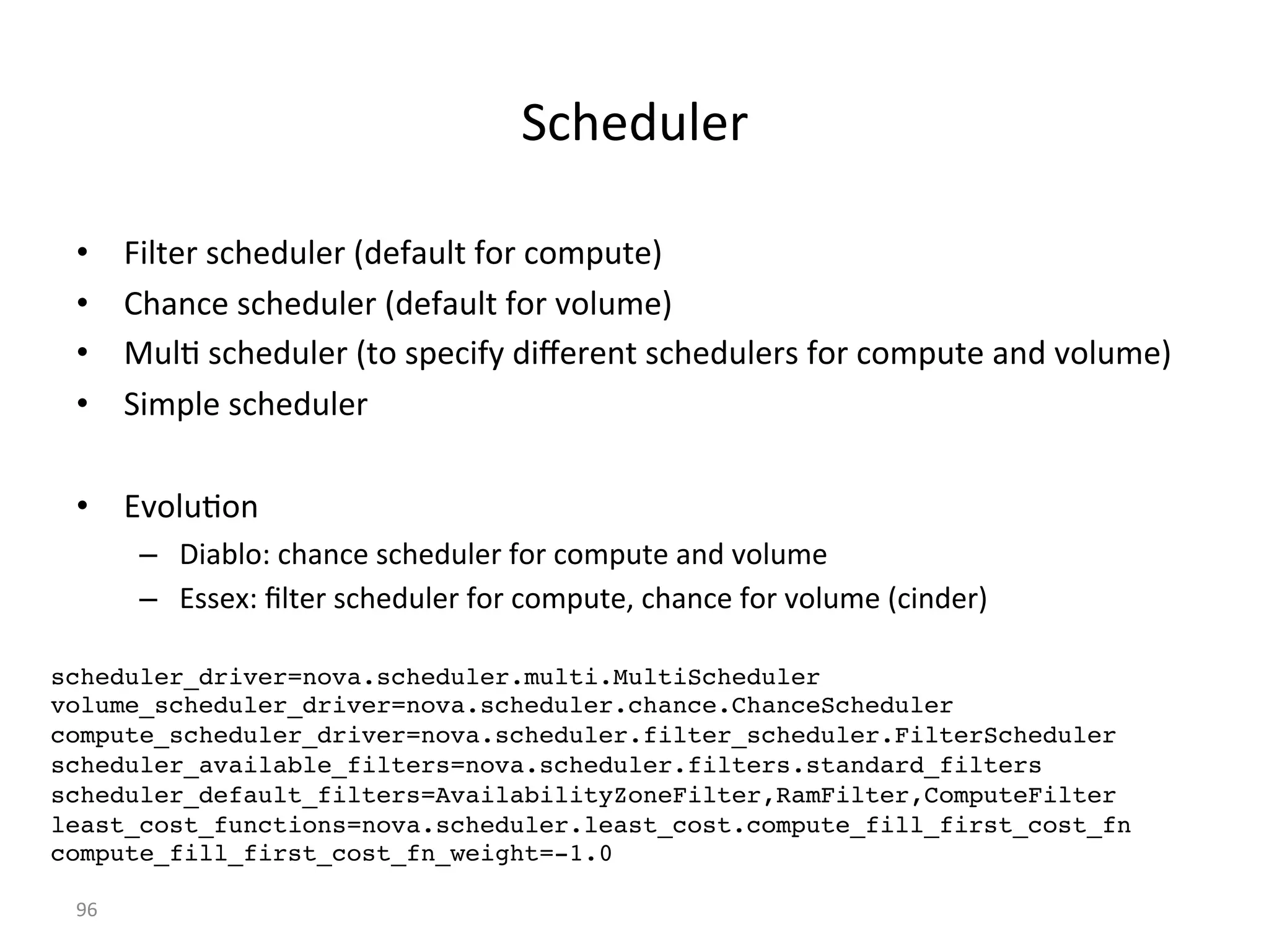 &*/#-(,#)%
•  G1,=#)%2*/#-(,#)%8-#K:(,=%K')%*'6"(=#9%
•  +/:$*#%2*/#-(,#)%8-#K:(,=%K')%L',(6#9%
•  4(,7%2*/#-(,#)%8='%2"#*1K5%-1U#)#$=%2*/#-(,#)2%K')%*'6"(=#%:$-%L',(6#9%
•  &16",#%2*/#-(,#)%
•  IL',(7'$%
–  a1:>,'P%*/:$*#%2*/#-(,#)%K')%*'6"(=#%:$-%L',(6#%
–  I22#MP%g,=#)%2*/#-(,#)%K')%*'6"(=#<%*/:$*#%K')%L',(6#%8*1$-#)9%
[X%
scheduler_driver=nova.scheduler.multi.MultiScheduler!
volume_scheduler_driver=nova.scheduler.chance.ChanceScheduler!
compute_scheduler_driver=nova.scheduler.filter_scheduler.FilterScheduler!
scheduler_available_filters=nova.scheduler.filters.standard_filters!
scheduler_default_filters=AvailabilityZoneFilter,RamFilter,ComputeFilter!
least_cost_functions=nova.scheduler.least_cost.compute_fill_first_cost_fn!
compute_fill_first_cost_fn_weight=-1.0!
 