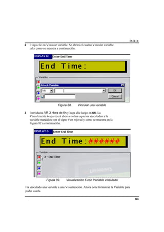 Inicio
63
2 Haga clic en Vincular variable. Se abrirá el cuadro Vincular variable
tal y como se muestra a continuación.
Figura 88. Vincular una variable
3 Introduzca VR 3 Hora de fin y haga clic luego en OK. La
Visualización 6 aparecerá ahora con los espacios vinculados a la
variable marcados con el signo # en rojo tal y como se muestra en la
Figura 82 a continuación.
Figura 89. Visualización 5 con Variable vinculada
Ha vinculado una variable a una Visualización. Ahora debe formatear la Variable para
poder usarla.
 