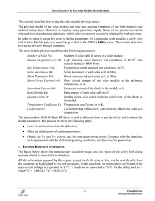Tutorial on How to Use Solar Module Physical Model



This tutorial describes how to use the solar module physical model.
The physical model of the solar module can take into account variations of the light intensity and
ambient temperature. However, it requires many parameter inputs. Some of the parameters can be
obtained from manufacturer datasheets, while other parameters need to be obtained by trial-and-error.
In order to make it easier for users to define parameters for a particular solar module, a utility tool
called Solar Module (physical model) is provided in the PSIM’s Utility menu. This tutorial describes
how to use this tool through examples.
The solar module physical model has the following parameters:
       Number of Cells Ns:          Number of solar cells in series in a solar module
       Standard Light Intensity S0: Light intensity under standard test conditions, in W/m2. This
                                    value is normally 1000 W/m2.
       Ref. Temperature Tref:       Temperature under standard test conditions, in oC.
       Series Resistance Rs:        Series resistance of each solar cell, in Ohm.
       Shunt Resistance Rsh:        Shunt resistance of each solar cell, in Ohm
       Short Circuit Current Isc0: Short circuit current of the solar module at the reference
                                    temperature, in A.
       Saturation Current Is0:      Saturation current of the diode in the model, in A
       Band Energy Eg:              Band energy of each solar cell, in eV.
       Ideality Factor A:           Ideality factor, also called emission coefficient, of the diode in
                                    the model.
       Temperature Coefficient Ct: Temperature coefficient, in A/K.
       Coefficient Ks:              Coefficient that defines how light intensity affects the solar cell
                                    temperature
The solar module MSX-60 from BP Solar is used to illustrate how to use the utility tool to obtain the
model parameters. The process involves the following steps:
   •   Enter the information from the datasheet;
   •   Make an initial guess of certain parameters;
   •   Obtain the I-v and P-v curves, and the maximum power point. Compare with the datasheet
       and experimental data for different operating conditions, and fine tune the parameters.

1. Entering Datasheet Information
The figure below shows the manufacturer datasheet image, and the region of the utility tool dialog
window related to manufacturer datasheet.
All the information required by this region, except the dv/di value at Voc, can be read directly from
the datasheet, as highlighted by the red rectangles. In the datasheet, the temperature coefficient of the
open-circuit voltage is expressed in V/oC. It needs to be converted to %/oC for the utility tool as: -
80mV/oC = -0.08/21.1 /oC = -0.38 %/oC.




                                                       -6-                                 Powersim Inc.
                                                                                    www.powersimtech.com
 